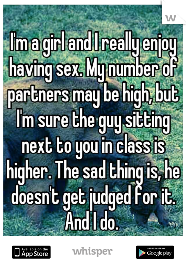 I'm a girl and I really enjoy having sex. My number of partners may be high, but I'm sure the guy sitting next to you in class is higher. The sad thing is, he doesn't get judged for it. And I do. 