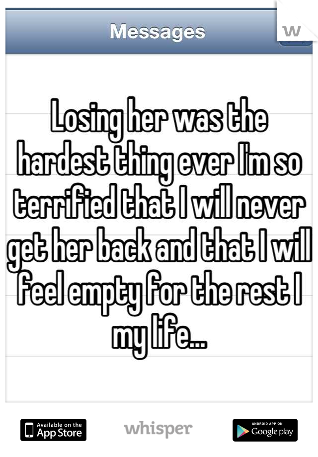 Losing her was the hardest thing ever I'm so terrified that I will never get her back and that I will feel empty for the rest I my life...