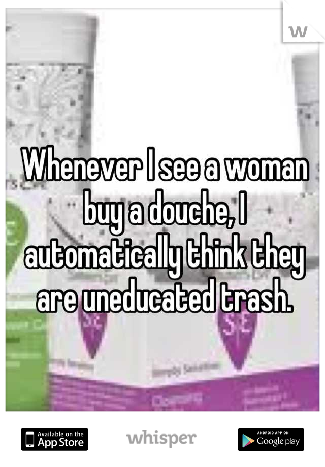 Whenever I see a woman buy a douche, I automatically think they are uneducated trash.