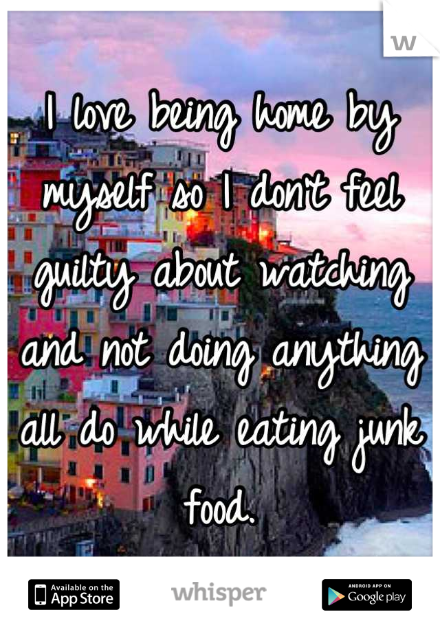 I love being home by myself so I don't feel guilty about watching and not doing anything all do while eating junk food.