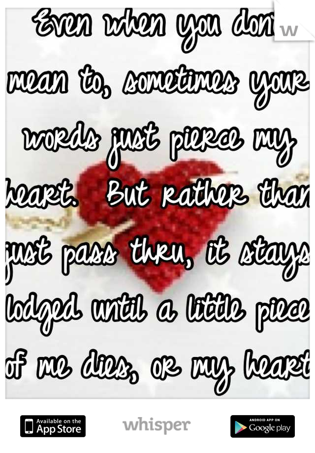 Even when you dont mean to, sometimes your words just pierce my heart.  But rather than just pass thru, it stays lodged until a little piece of me dies, or my heart heals around it. 