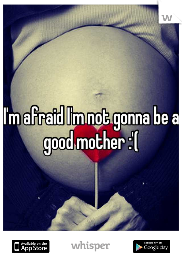 I'm afraid I'm not gonna be a good mother :'(