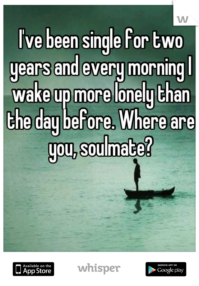 I've been single for two years and every morning I wake up more lonely than the day before. Where are you, soulmate?