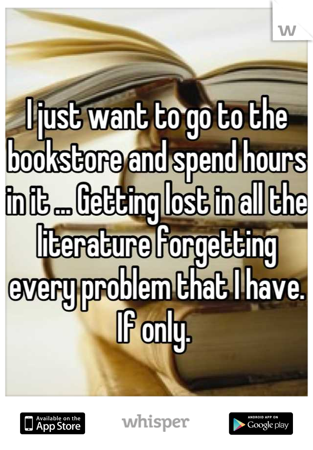 I just want to go to the bookstore and spend hours in it ... Getting lost in all the literature forgetting every problem that I have. 
If only. 