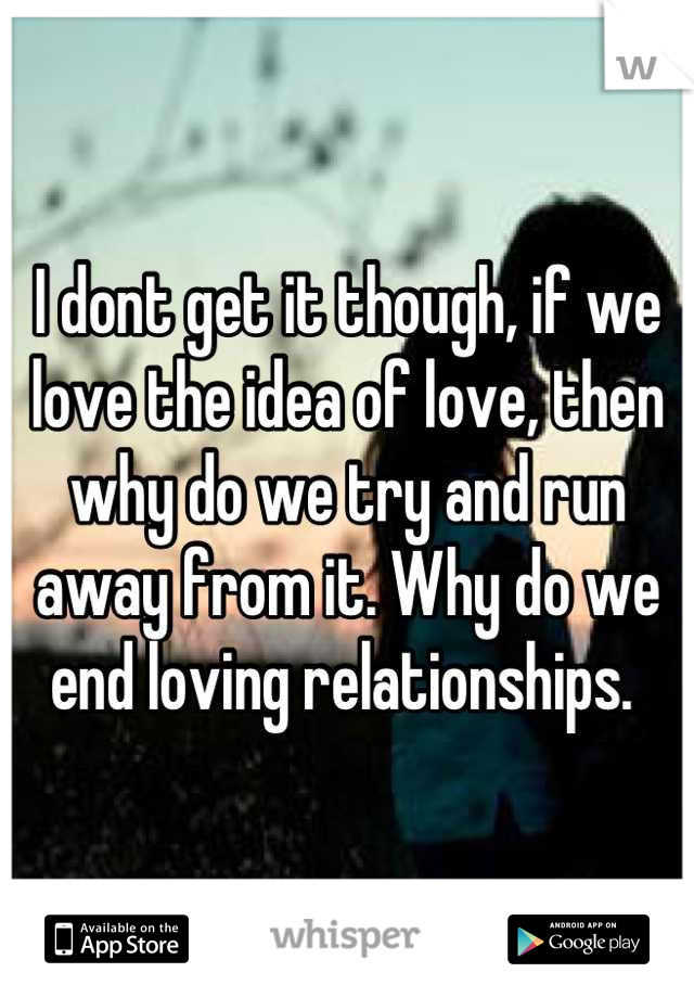 I dont get it though, if we love the idea of love, then why do we try and run away from it. Why do we end loving relationships. 