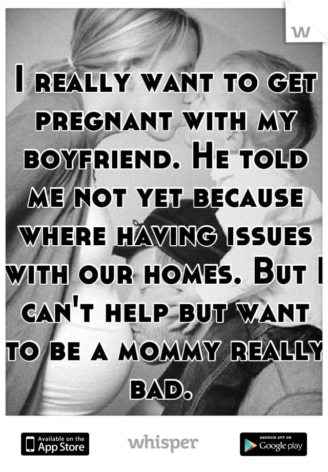 I really want to get pregnant with my boyfriend. He told me not yet because where having issues with our homes. But I can't help but want to be a mommy really bad. 