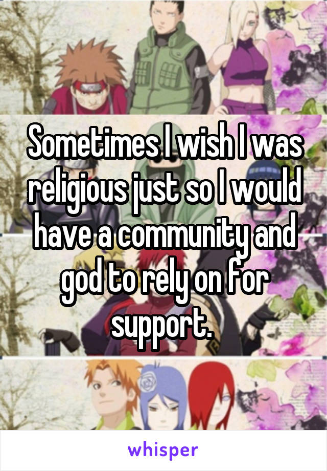 Sometimes I wish I was religious just so I would have a community and god to rely on for support. 