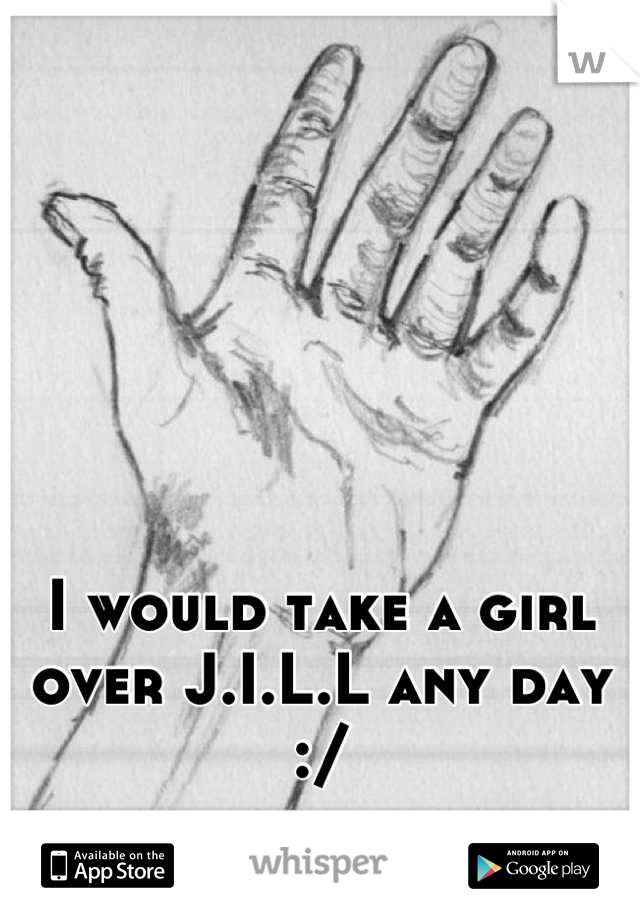 I would take a girl over J.I.L.L any day :/