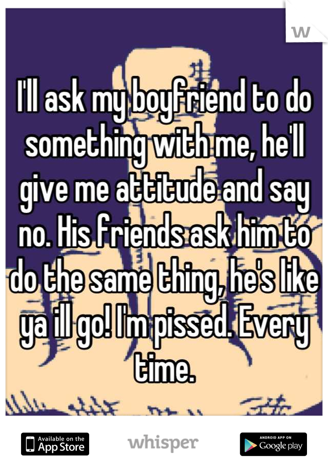 I'll ask my boyfriend to do something with me, he'll give me attitude and say no. His friends ask him to do the same thing, he's like ya ill go! I'm pissed. Every time.