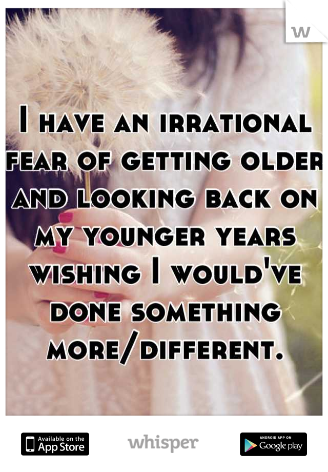 I have an irrational fear of getting older and looking back on my younger years wishing I would've done something more/different.