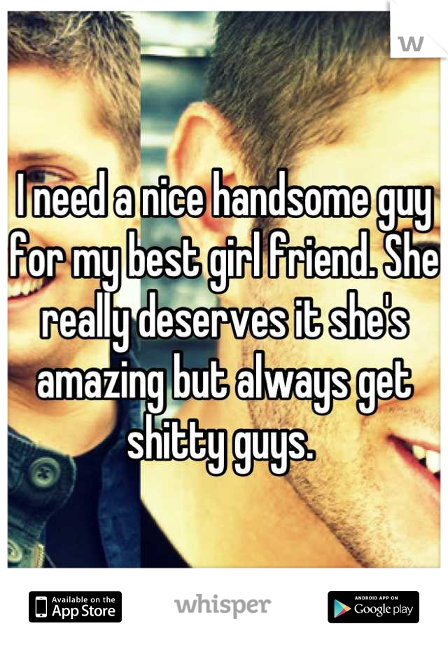 I need a nice handsome guy for my best girl friend. She really deserves it she's amazing but always get shitty guys. 