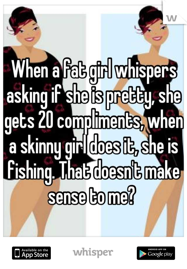 When a fat girl whispers asking if she is pretty, she gets 20 compliments, when a skinny girl does it, she is fishing. That doesn't make sense to me? 