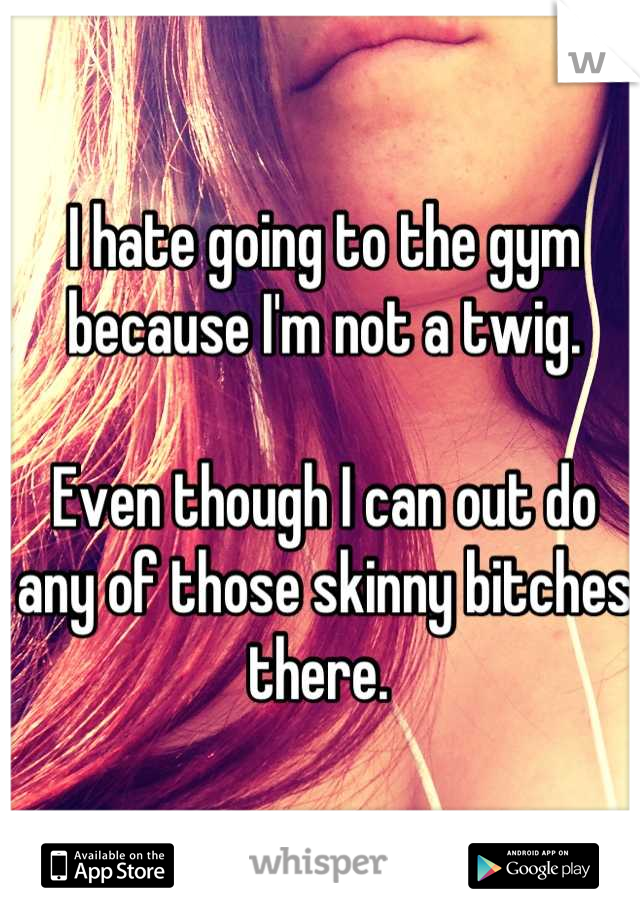 I hate going to the gym because I'm not a twig. 

Even though I can out do any of those skinny bitches there. 