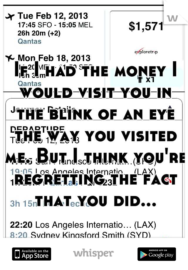 If I had the money I would visit you in the blink of an eye the way you visited me. But I think you're regretting the fact that you did...