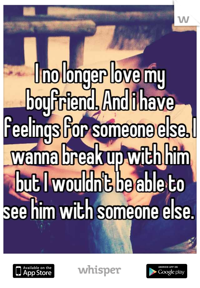 I no longer love my boyfriend. And i have feelings for someone else. I wanna break up with him but I wouldn't be able to see him with someone else. 