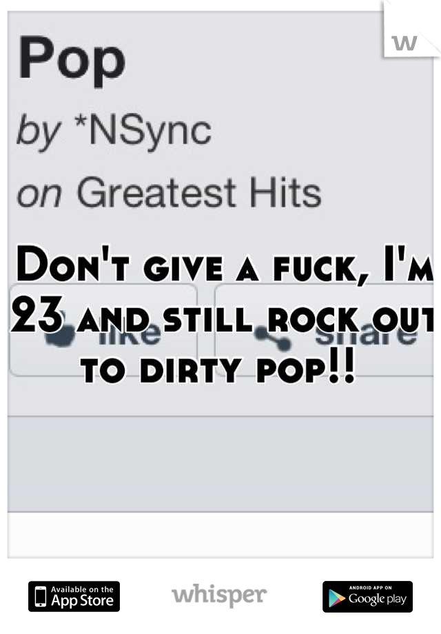 Don't give a fuck, I'm 23 and still rock out to dirty pop!! 