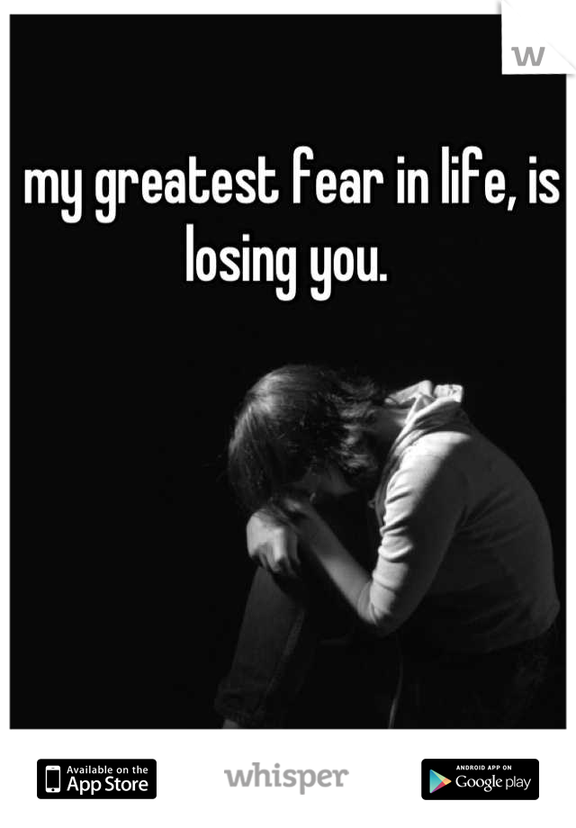 my greatest fear in life, is losing you. 