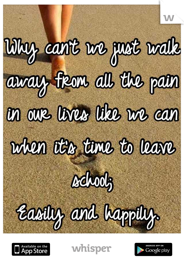 Why can't we just walk away from all the pain in our lives like we can when it's time to leave school;
Easily and happily. 