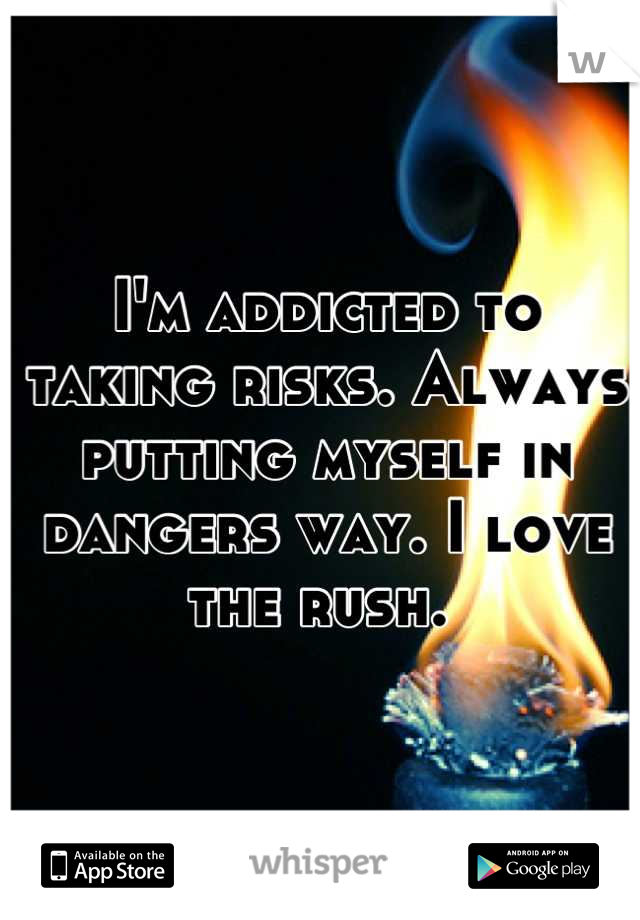 I'm addicted to taking risks. Always putting myself in dangers way. I love the rush. 