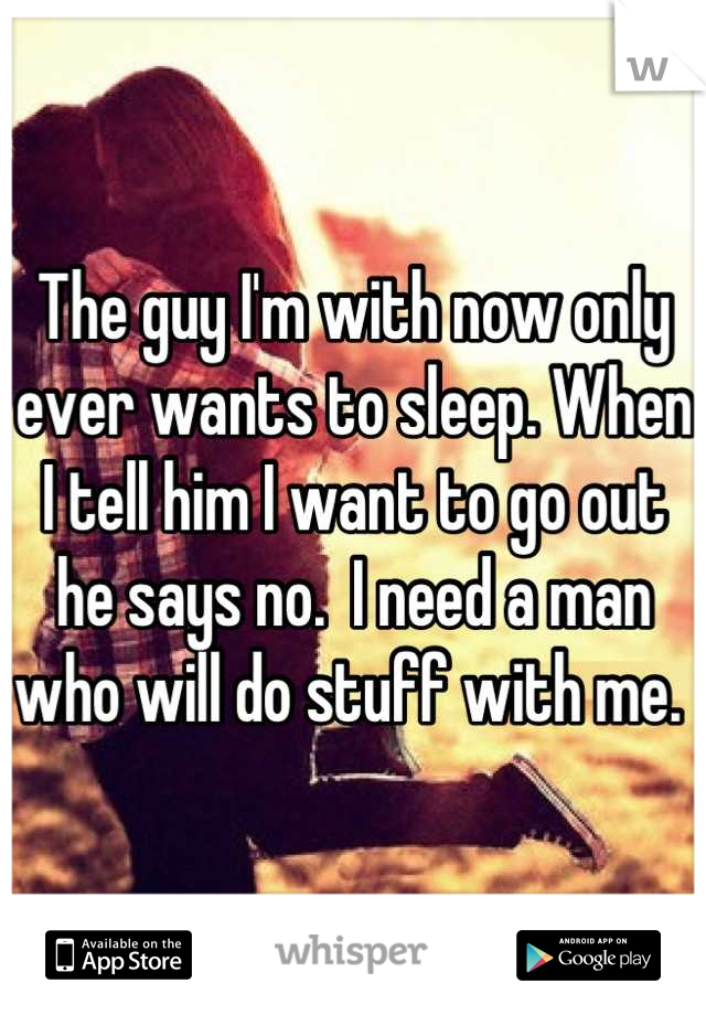 The guy I'm with now only ever wants to sleep. When I tell him I want to go out he says no.  I need a man who will do stuff with me. 