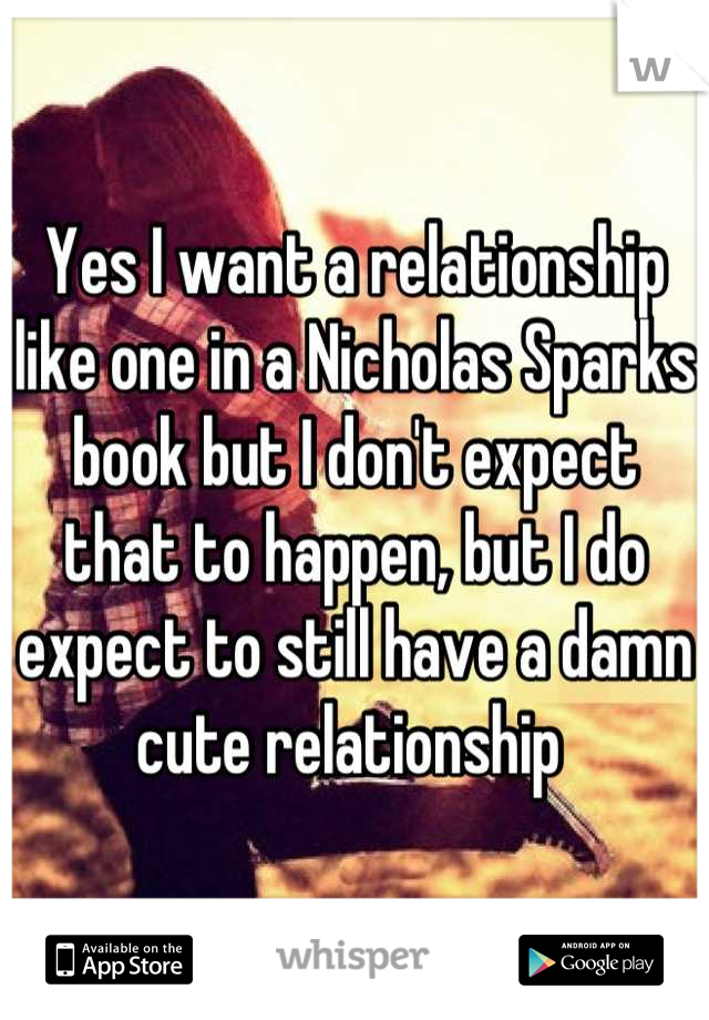 Yes I want a relationship like one in a Nicholas Sparks book but I don't expect that to happen, but I do expect to still have a damn cute relationship 