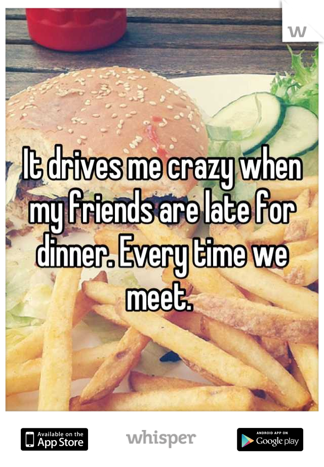 It drives me crazy when my friends are late for dinner. Every time we meet. 