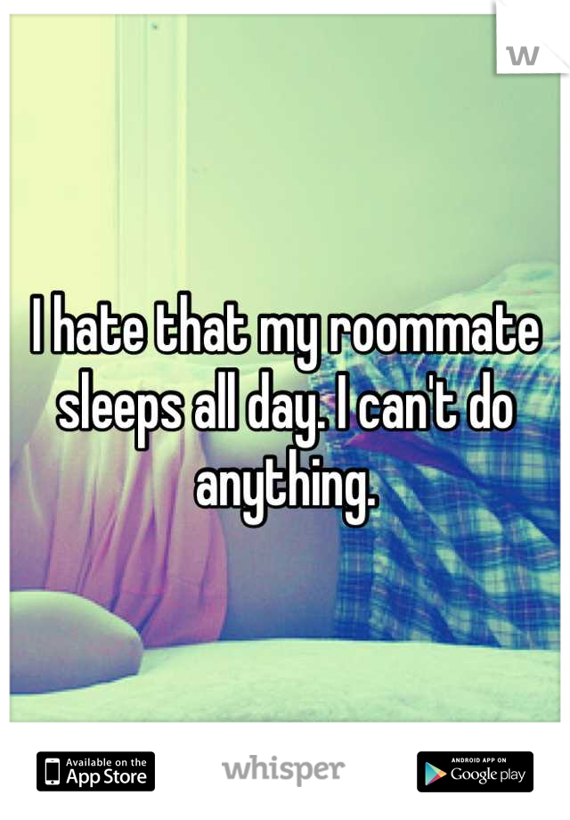 I hate that my roommate sleeps all day. I can't do anything.