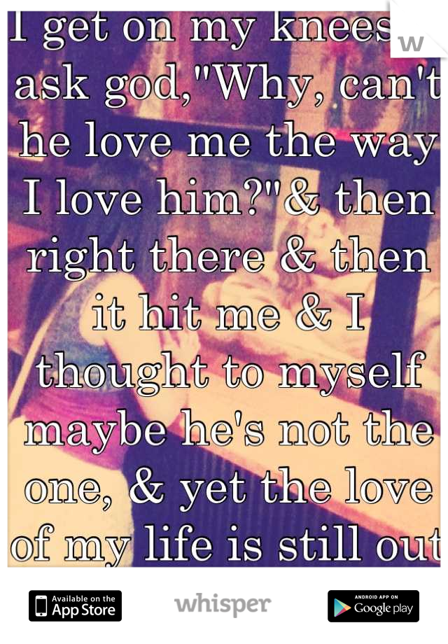 I get on my knees & ask god,"Why, can't he love me the way I love him?"& then right there & then it hit me & I thought to myself maybe he's not the one, & yet the love of my life is still out there...