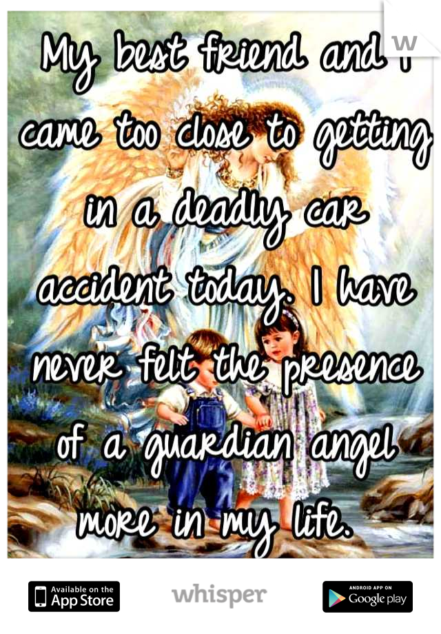 My best friend and I came too close to getting in a deadly car accident today. I have never felt the presence of a guardian angel more in my life. 