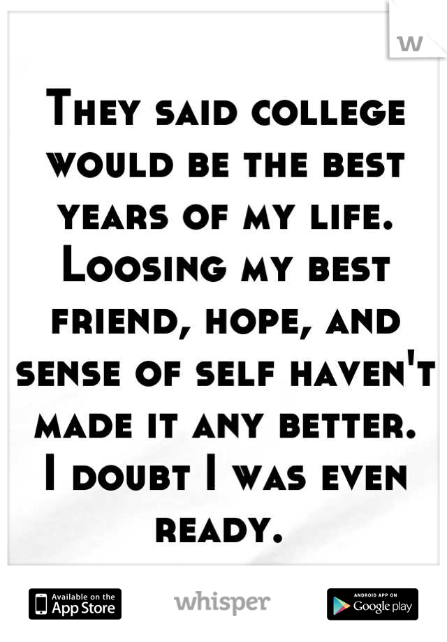 They said college would be the best years of my life.
Loosing my best friend, hope, and sense of self haven't made it any better. 
I doubt I was even ready. 