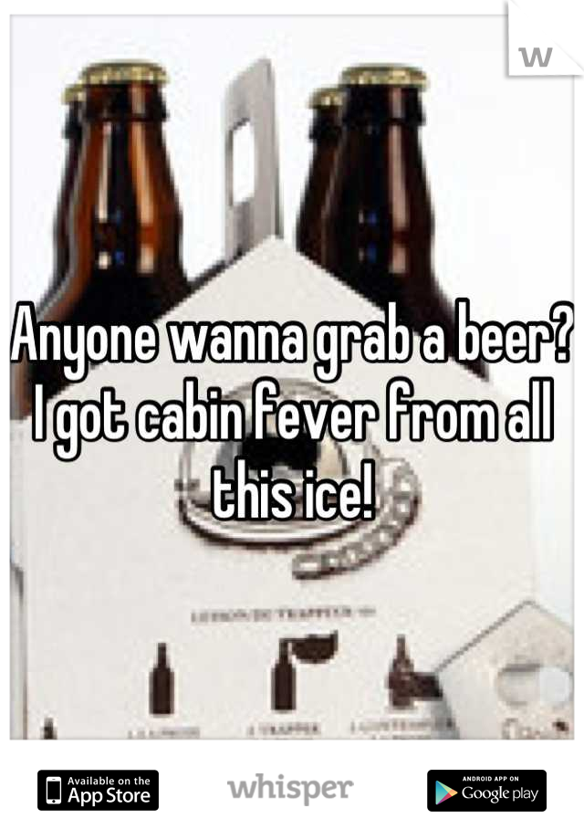 Anyone wanna grab a beer? I got cabin fever from all this ice!