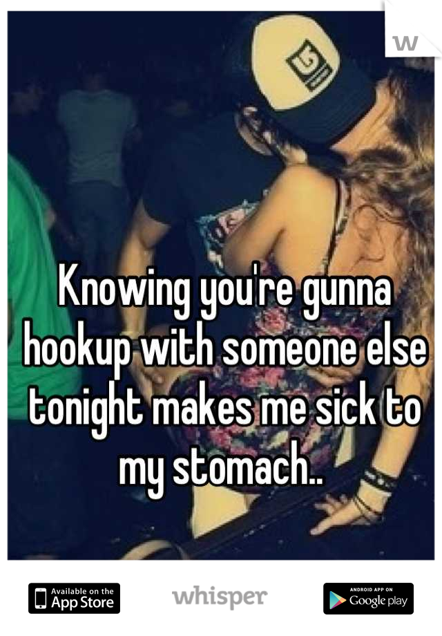 Knowing you're gunna hookup with someone else tonight makes me sick to my stomach.. 