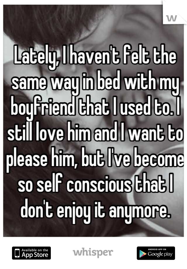 Lately, I haven't felt the same way in bed with my boyfriend that I used to. I still love him and I want to please him, but I've become so self conscious that I don't enjoy it anymore.