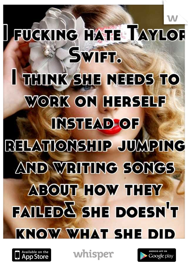 I fucking hate Taylor Swift. 
I think she needs to work on herself instead of relationship jumping and writing songs about how they failed& she doesn't know what she did wrong. 