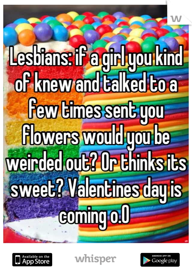 Lesbians: if a girl you kind of knew and talked to a few times sent you flowers would you be weirded out? Or thinks its sweet? Valentines day is coming o.O 