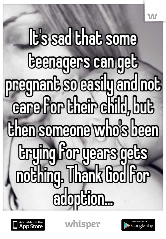 It's sad that some teenagers can get pregnant so easily and not care for their child, but then someone who's been trying for years gets nothing. Thank God for adoption...