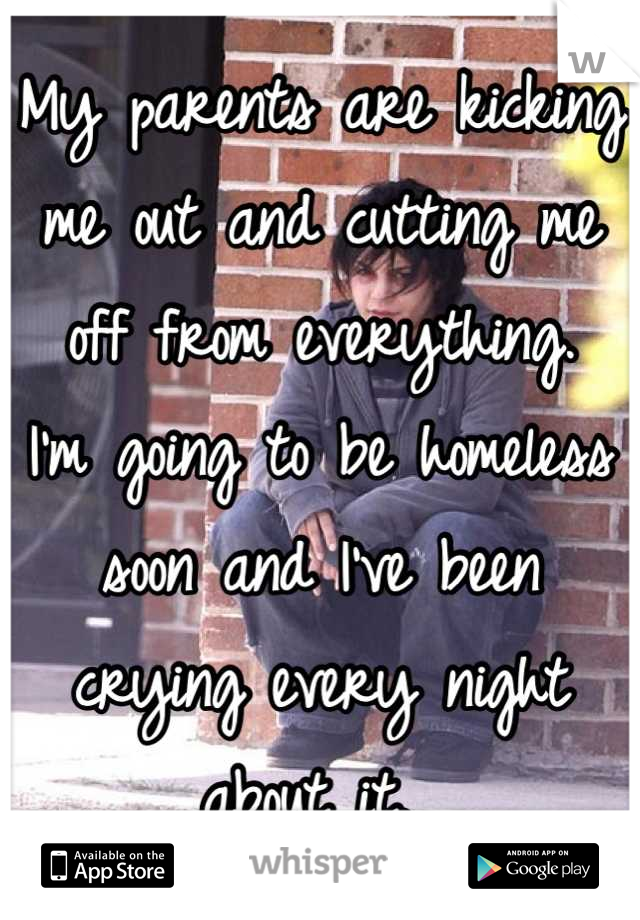 My parents are kicking me out and cutting me off from everything. 
I'm going to be homeless soon and I've been crying every night about it. 