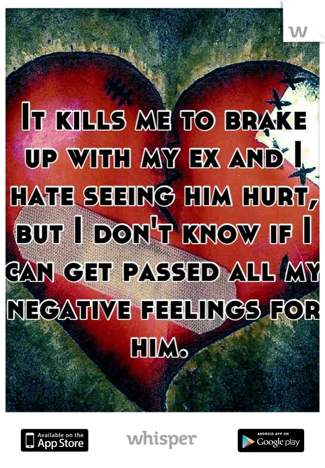 It kills me to brake up with my ex and I hate seeing him hurt, but I don't know if I can get passed all my negative feelings for him. 