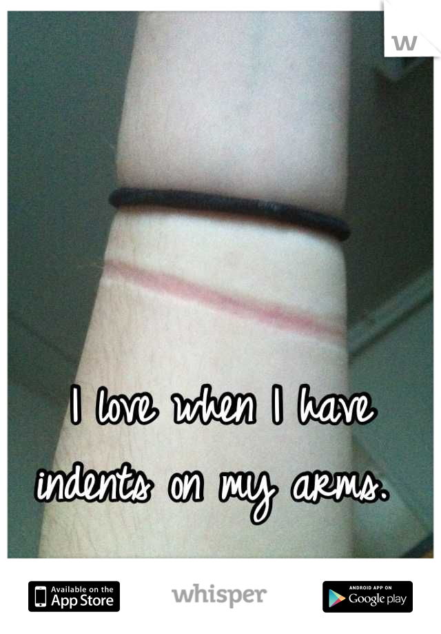 I love when I have indents on my arms. 