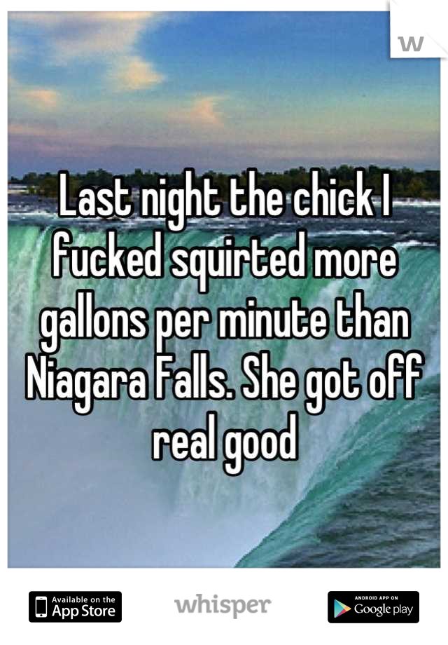 Last night the chick I fucked squirted more gallons per minute than Niagara Falls. She got off real good