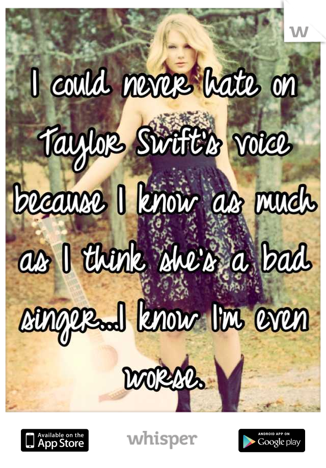 I could never hate on Taylor Swift's voice because I know as much as I think she's a bad singer...I know I'm even worse.