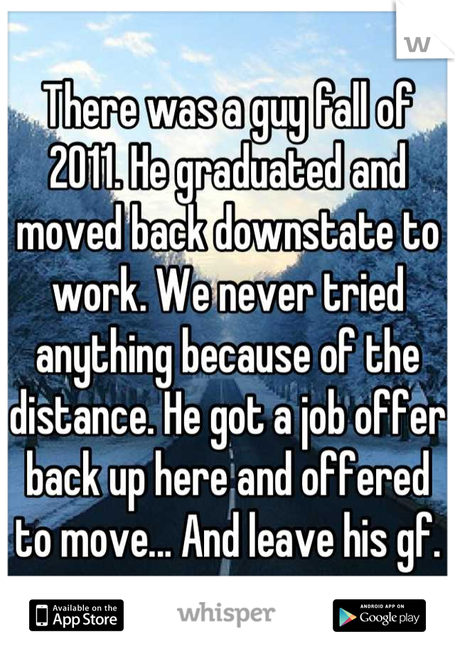 There was a guy fall of 2011. He graduated and moved back downstate to work. We never tried anything because of the distance. He got a job offer back up here and offered to move... And leave his gf.