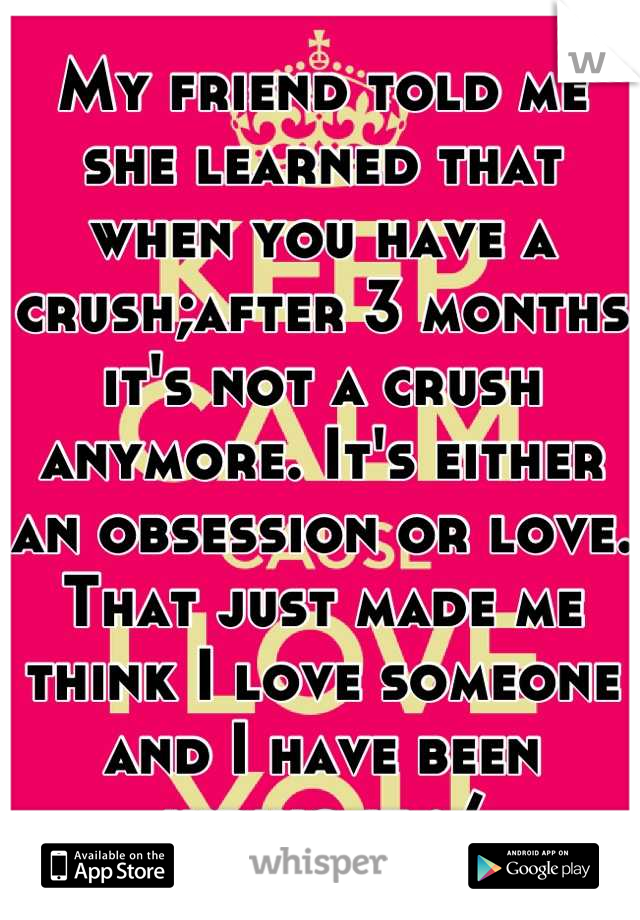 My friend told me she learned that when you have a crush;after 3 months it's not a crush anymore. It's either an obsession or love. That just made me think I love someone and I have been hiding it :/