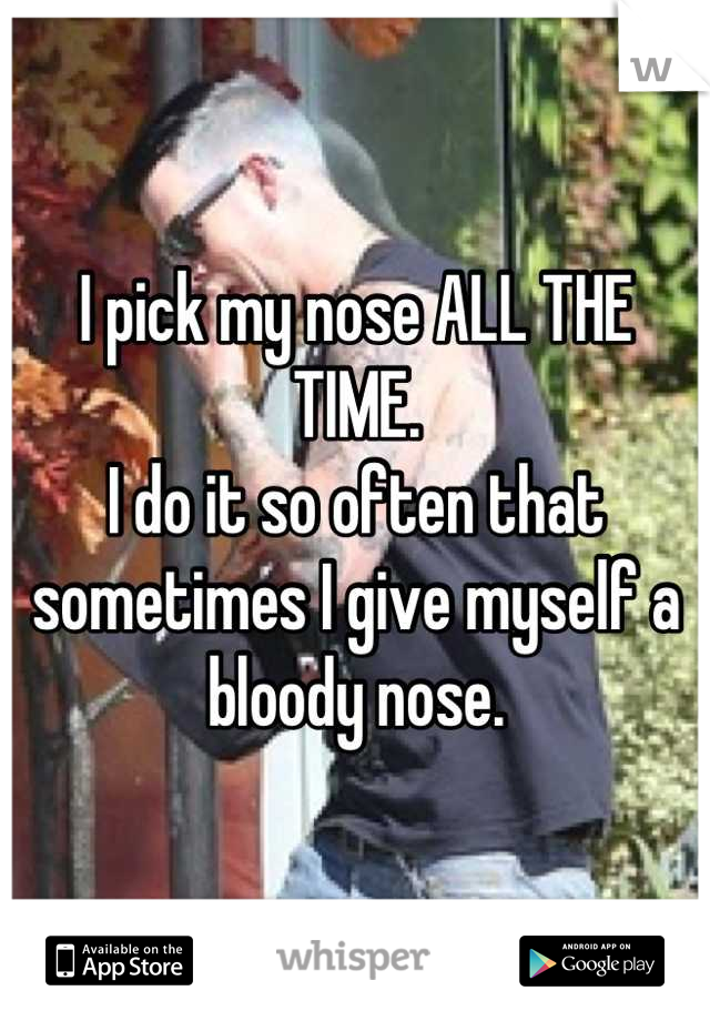 I pick my nose ALL THE TIME.
I do it so often that sometimes I give myself a bloody nose.