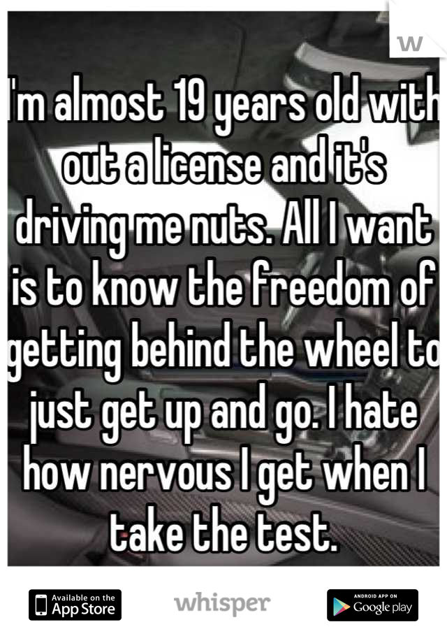 I'm almost 19 years old with out a license and it's driving me nuts. All I want is to know the freedom of getting behind the wheel to just get up and go. I hate how nervous I get when I take the test.