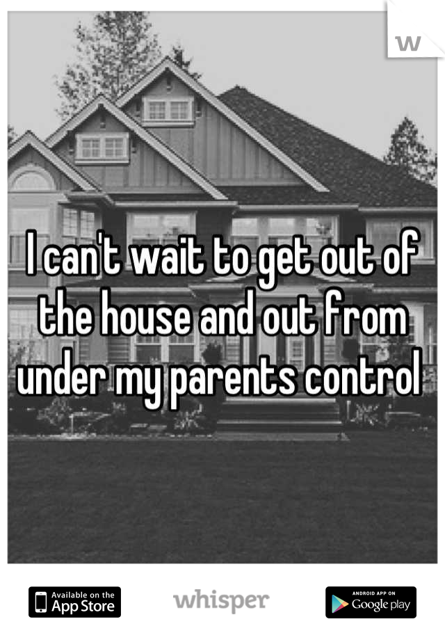 I can't wait to get out of the house and out from under my parents control 