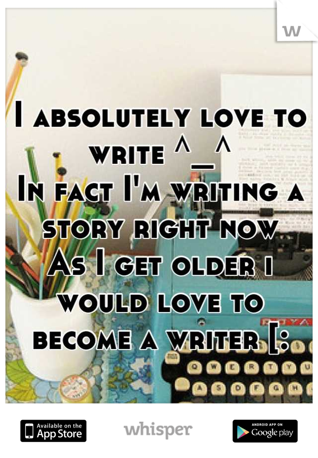 I absolutely love to write ^_^ 
In fact I'm writing a story right now 
As I get older i would love to become a writer [: