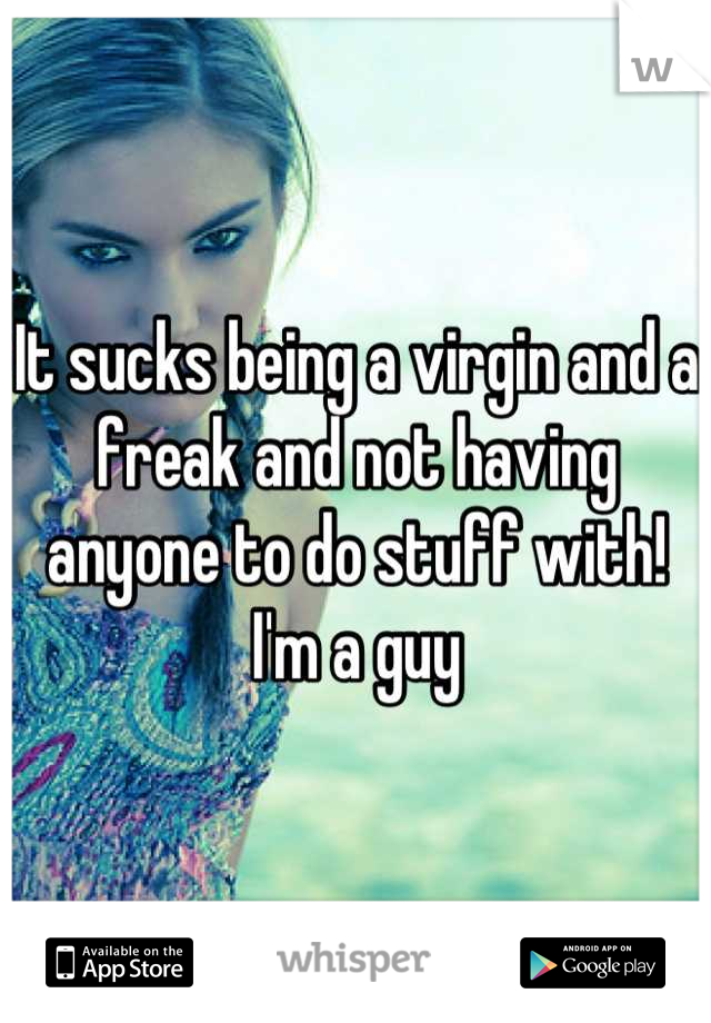 It sucks being a virgin and a freak and not having anyone to do stuff with! I'm a guy