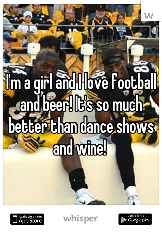 I'm a girl and I love football and beer! It's so much better than dance shows and wine! 