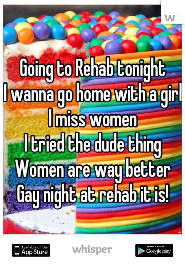 Going to Rehab tonight
I wanna go home with a girl
I miss women
I tried the dude thing
Women are way better
Gay night at rehab it is!